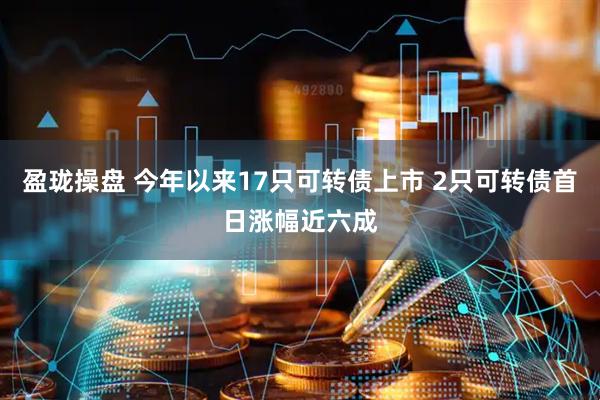 盈珑操盘 今年以来17只可转债上市 2只可转债首日涨幅近六成
