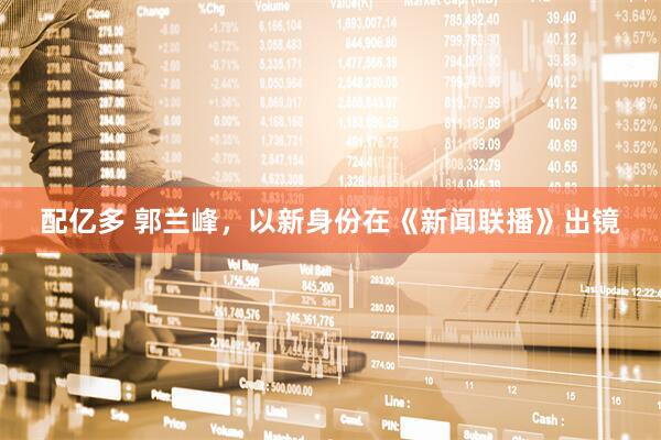 配亿多 郭兰峰，以新身份在《新闻联播》出镜