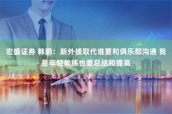 宏盛证券 韩鹏：新外援取代谁要和俱乐部沟通 我是年轻教练也要总结和提高