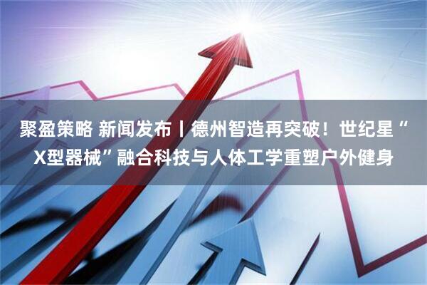 聚盈策略 新闻发布丨德州智造再突破！世纪星“X型器械”融合科技与人体工学重塑户外健身