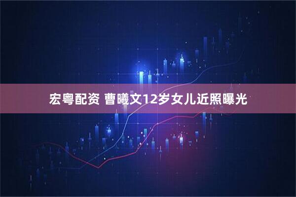 宏粤配资 曹曦文12岁女儿近照曝光