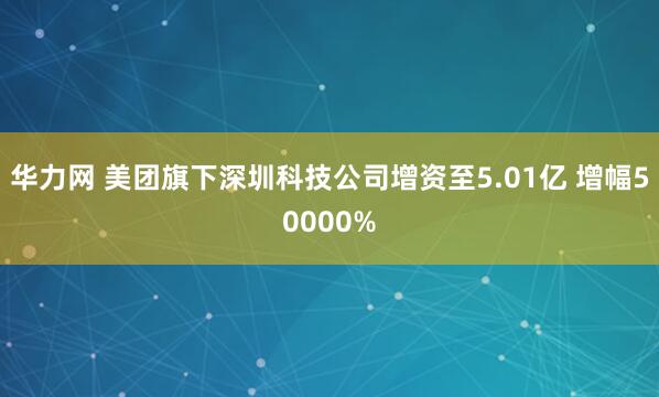 华力网 美团旗下深圳科技公司增资至5.01亿 增幅50000%