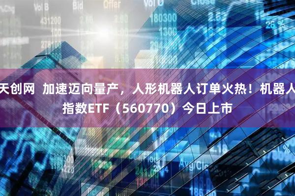 天创网  加速迈向量产，人形机器人订单火热！机器人指数ETF（560770）今日上市