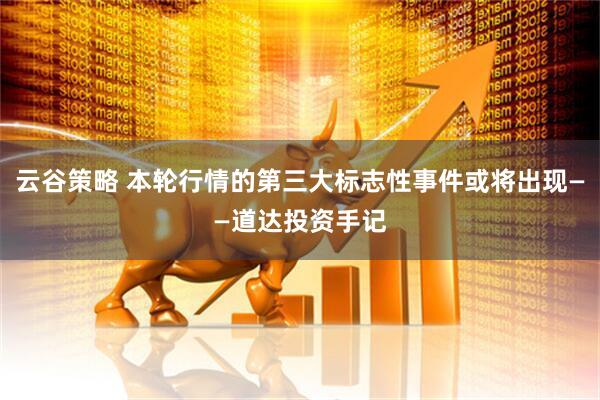 云谷策略 本轮行情的第三大标志性事件或将出现——道达投资手记