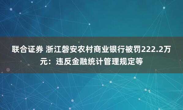 联合证券 浙江磐安农村商业银行被罚222.2万元：违反金融统计管理规定等