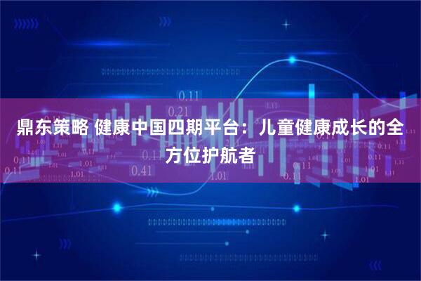 鼎东策略 健康中国四期平台：儿童健康成长的全方位护航者