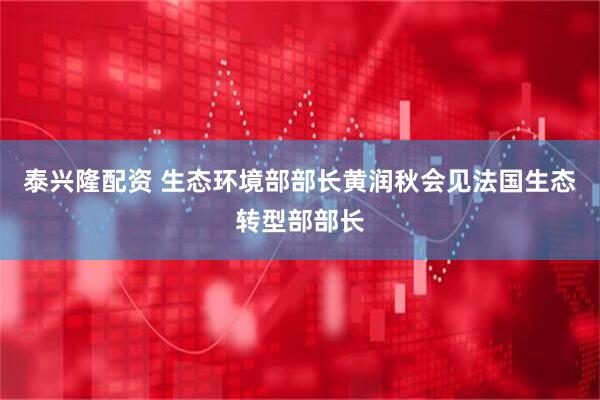 泰兴隆配资 生态环境部部长黄润秋会见法国生态转型部部长