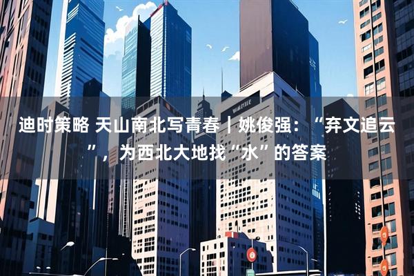 迪时策略 天山南北写青春｜姚俊强：“弃文追云”，为西北大地找“水”的答案