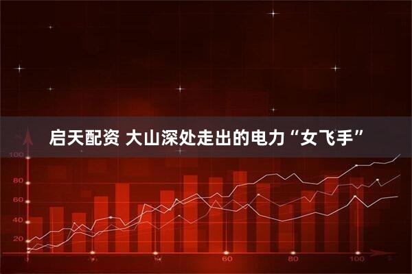 启天配资 大山深处走出的电力“女飞手”