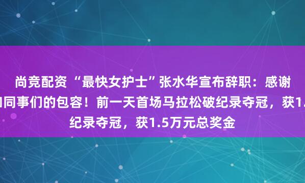 尚竞配资 “最快女护士”张水华宣布辞职：感谢医院的培养和同事们的包容！前一天首场马拉松破纪录夺冠，获1.5万元总奖金