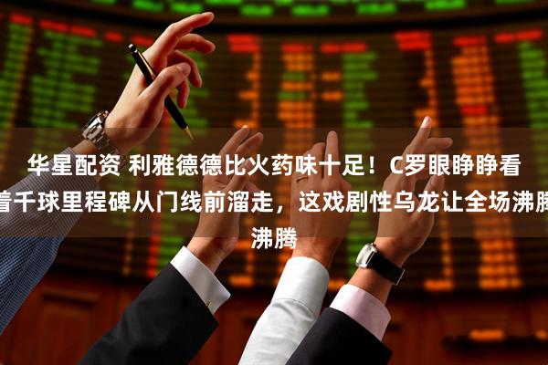 华星配资 利雅德德比火药味十足！C罗眼睁睁看着千球里程碑从门线前溜走，这戏剧性乌龙让全场沸腾