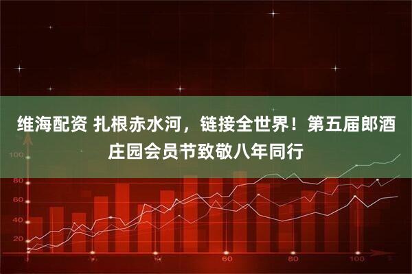 维海配资 扎根赤水河，链接全世界！第五届郎酒庄园会员节致敬八年同行