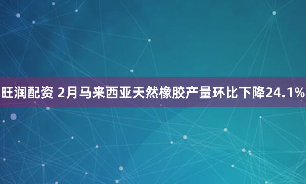 旺润配资 2月马来西亚天然橡胶产量环比下降24.1%