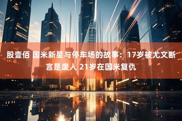 股壹佰 国米新星与停车场的故事：17岁被尤文断言是废人 21岁在国米复仇