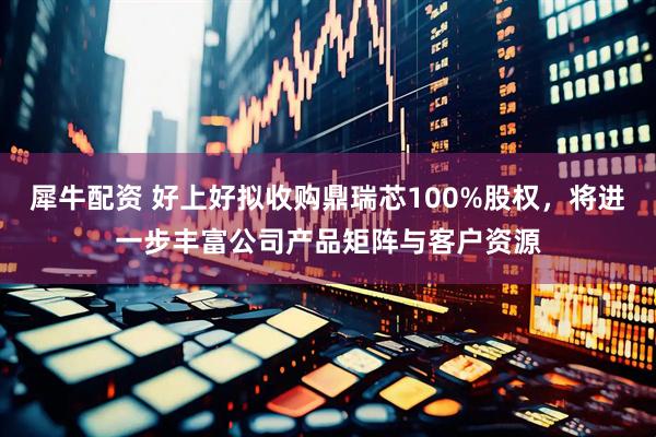 犀牛配资 好上好拟收购鼎瑞芯100%股权，将进一步丰富公司产品矩阵与客户资源