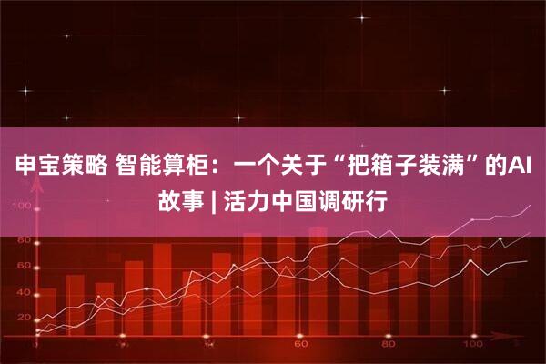 申宝策略 智能算柜：一个关于“把箱子装满”的AI故事 | 活力中国调研行